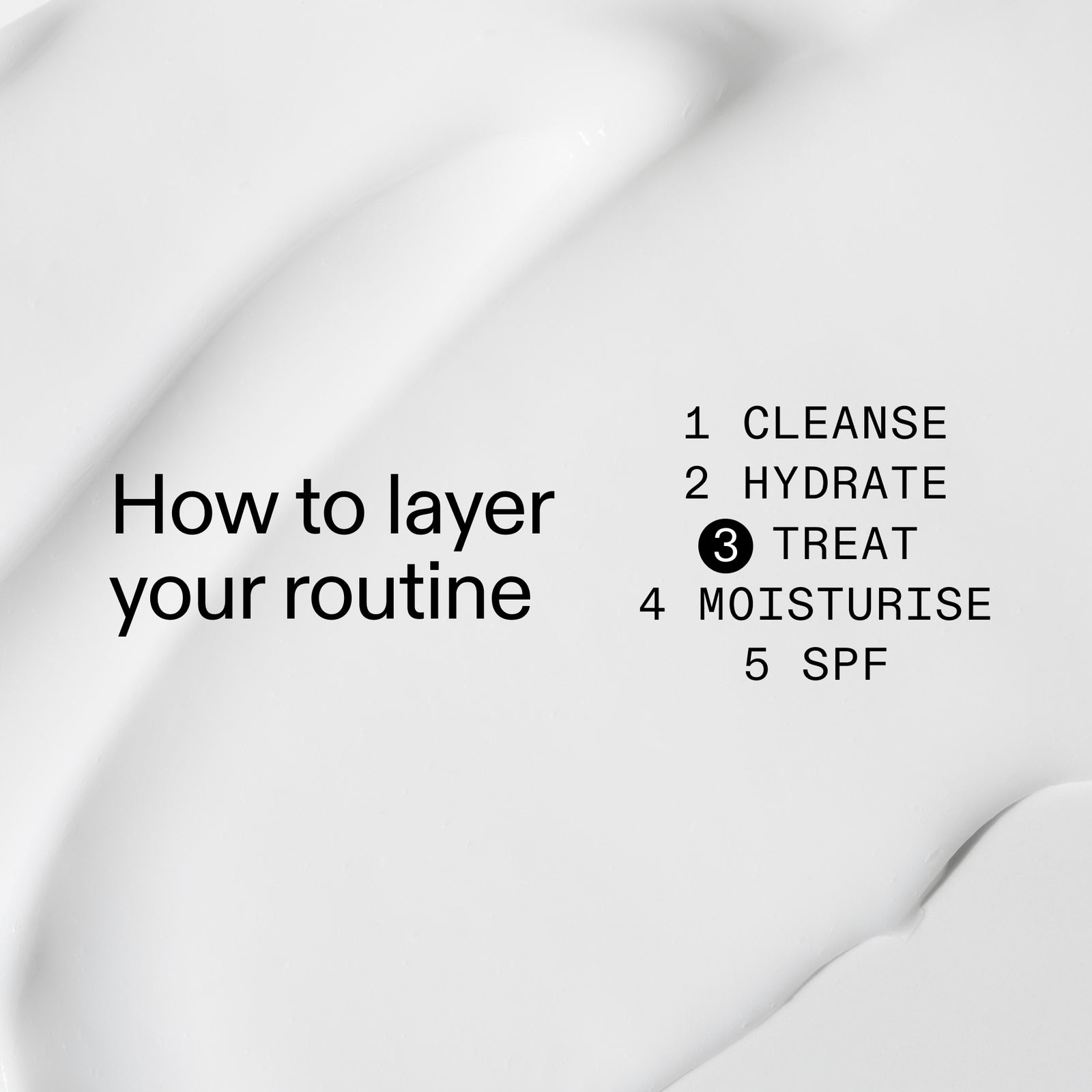 How to layer your routine. 1. Cleanse 2. Hydrate 3. Treat 4. Moisturize 5. SPF