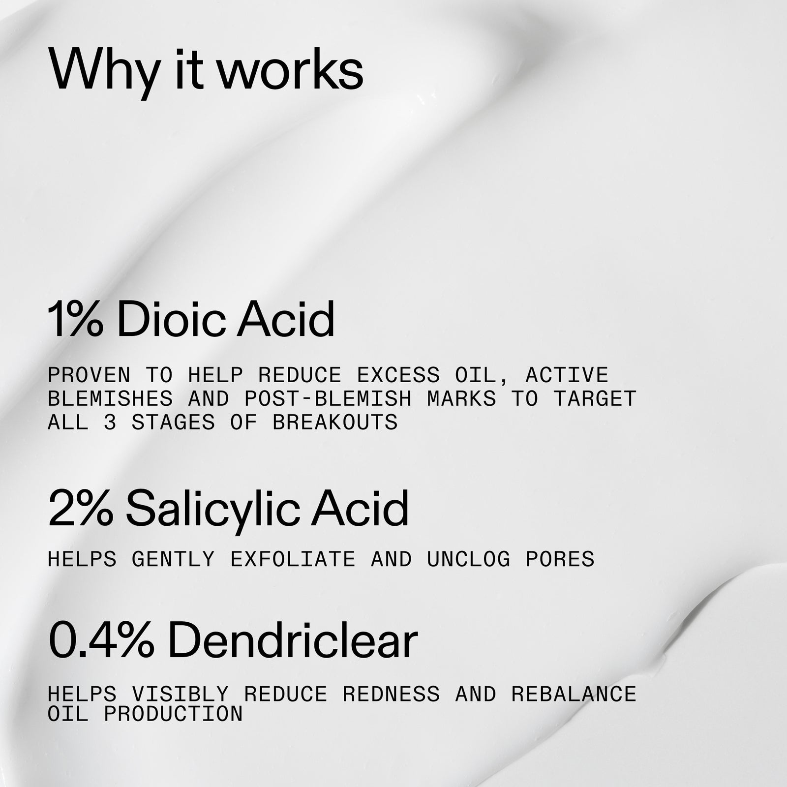 Why it works:1% Dioic Acid to reduce oil and active blemish, 2% Salicylic Acid to gently exfoliate, 0.4% Dendriclear to visibilly reduce redness and rebalance oil