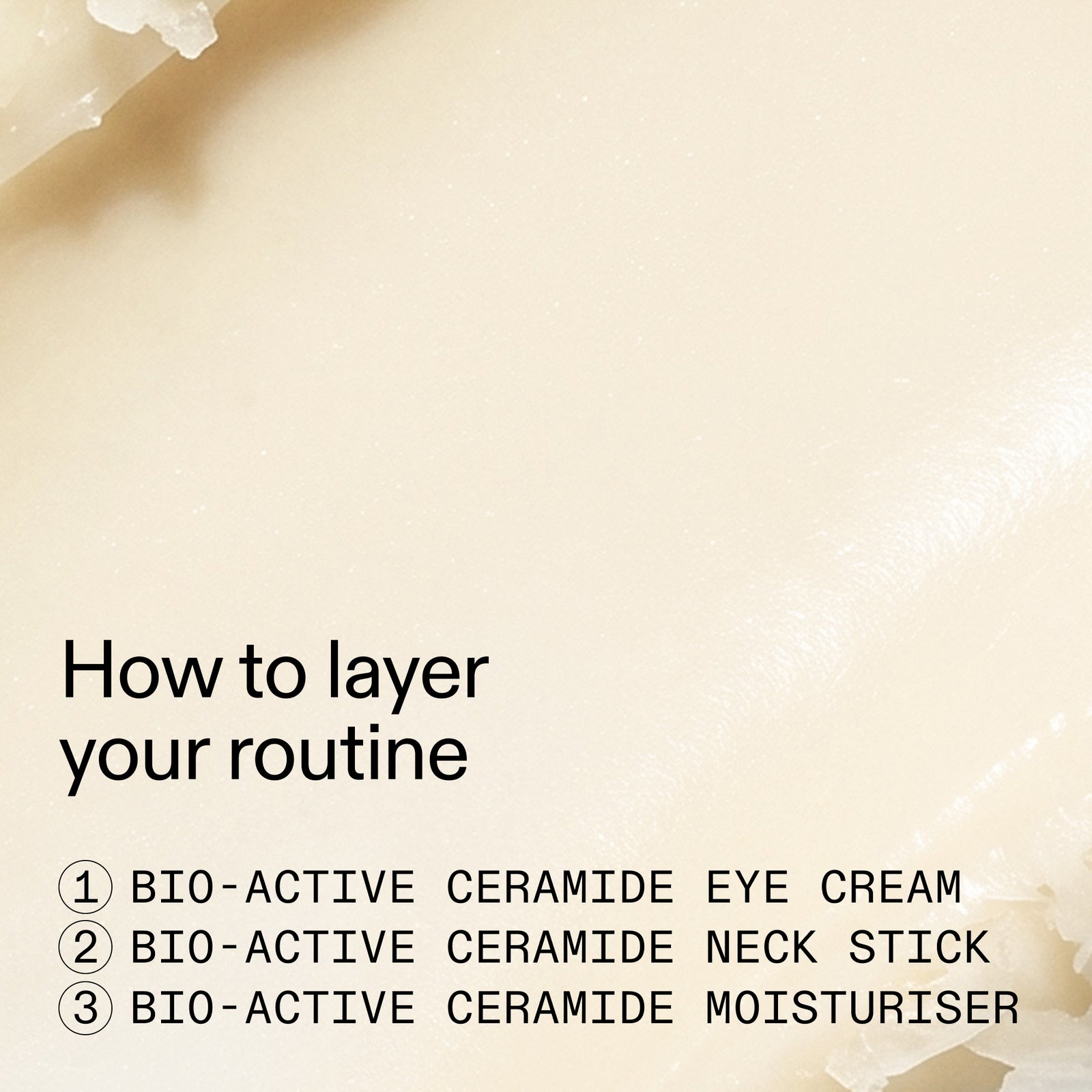 A close-up of a cream-colored skincare product with text reading 'How to layer your routine' and three steps: BIO-ACTIVE CERAMIDE EYE CREAM, BIO-ACTIVE CERAMIDE NECK STICK, and BIO-ACTIVE CERAMIDE MOISTURISHER.