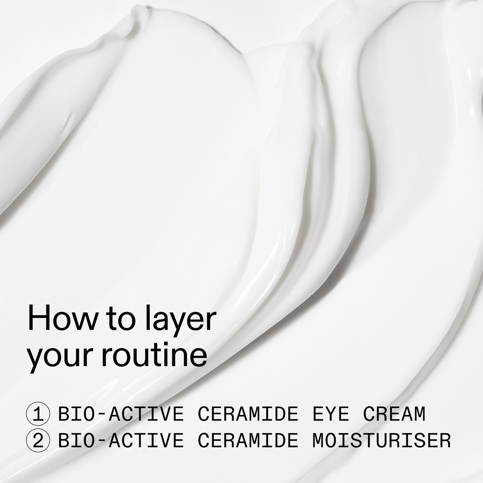 White cosmetic cream swatches on a white background with the text 'How to layer your routine' and '1 BIO-ACTIVE CERAMIDE EYE CREAM 2 BIO-ACTIVE CERAMIDE MOISTURISHER'.
