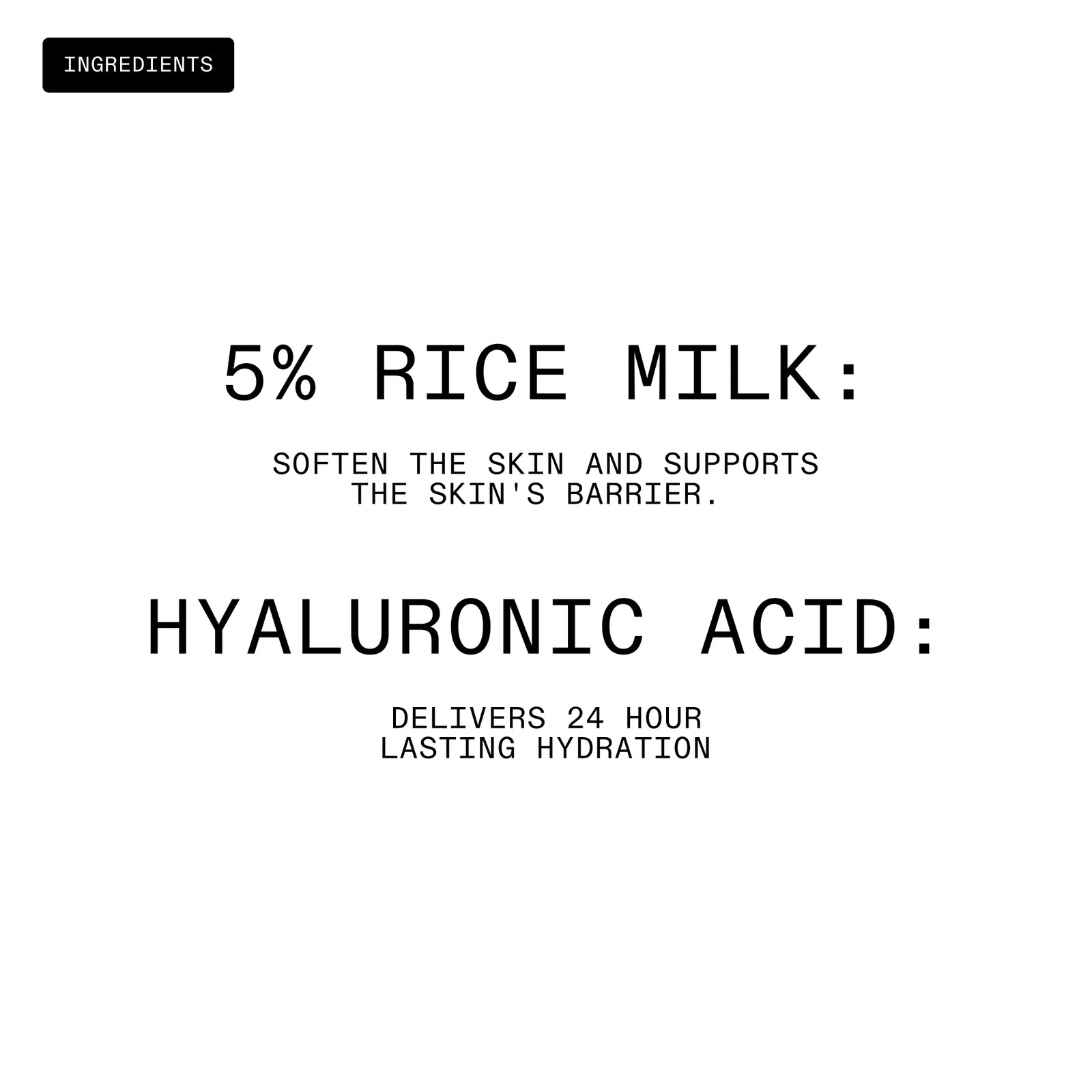 “5% Rice Milk: Soften the skin and supports the skin's barrier. Hyaluronic Acid: Delivers 24 hour lasting hydration.” 