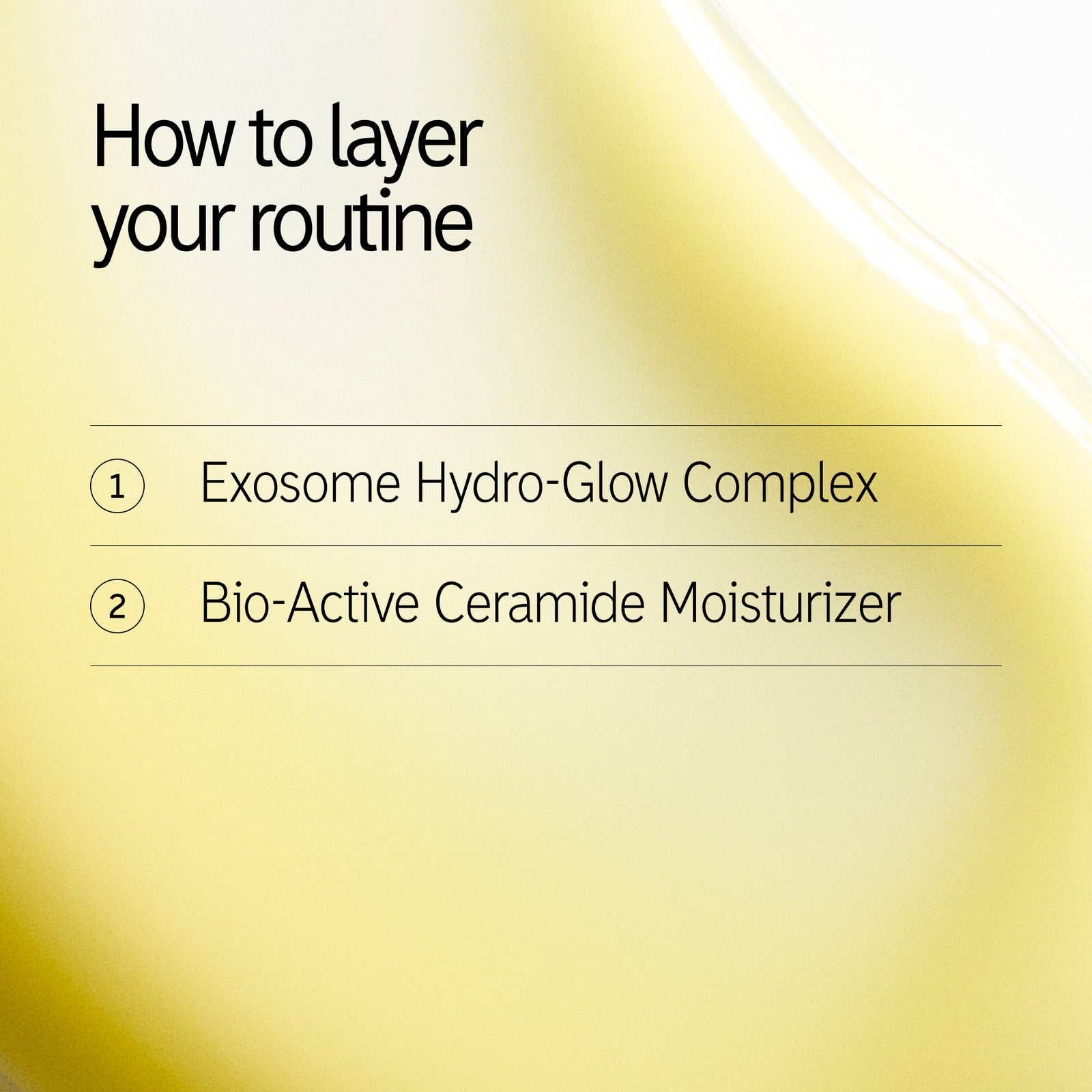 How to  layer 1. Exosome Hydro-Glow Complex 2. Bio-Active Ceramide Moisturizer 