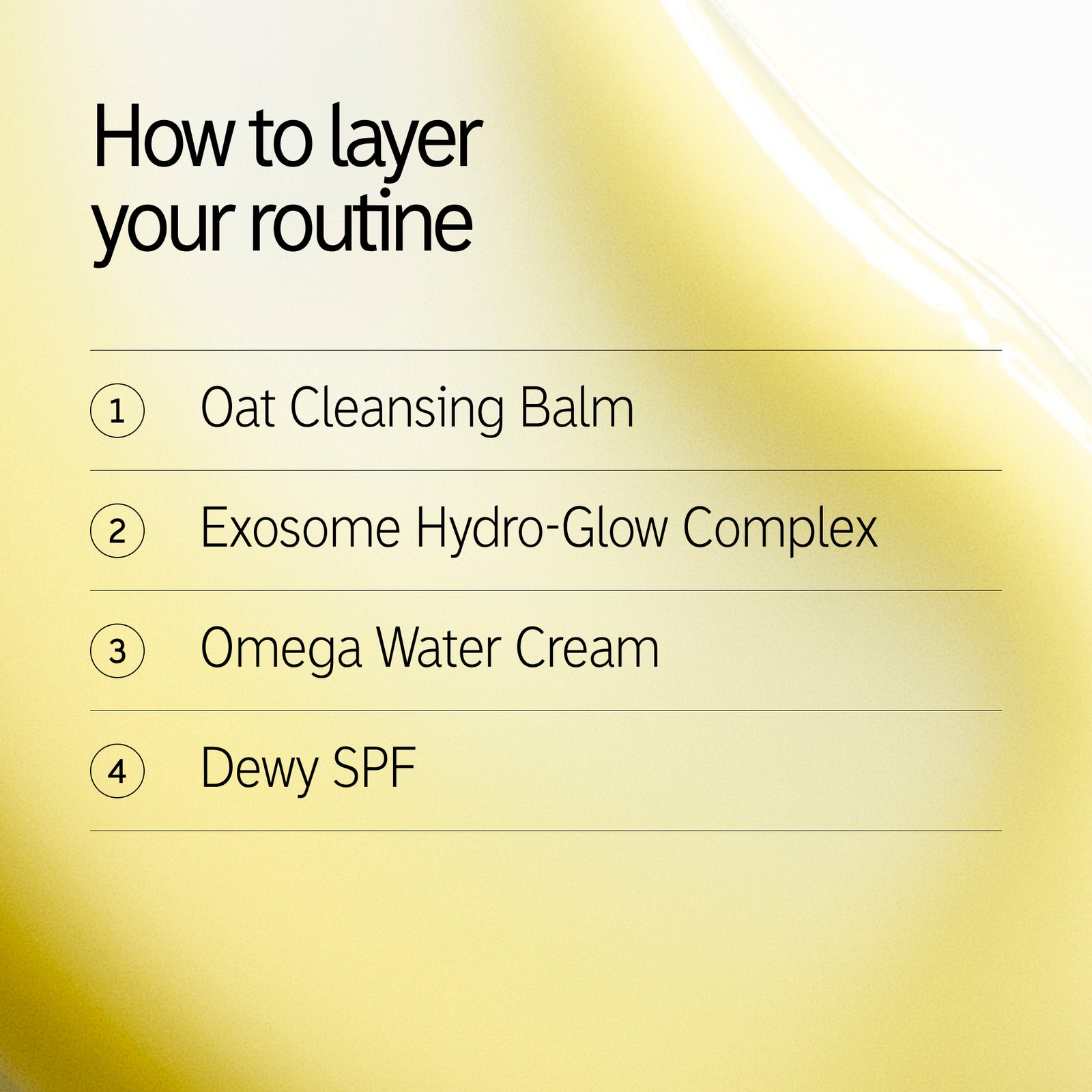 How to layer your routine 1. Oat Cleansing Balm 2. Exosome 3. Omega Water Cream 4. Dewy SPF 