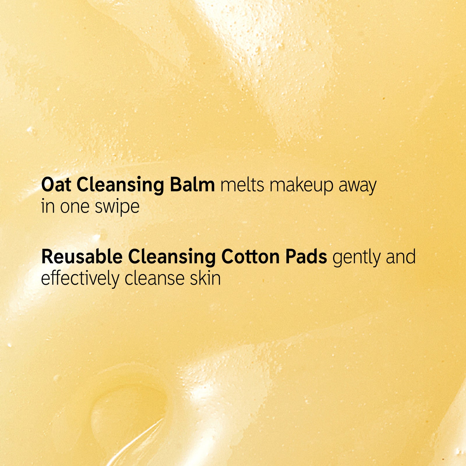 Goop background with text overlay that reads 'Oat Cleansing Balm melts makeup away in one swipe. Reuseable Cleansing Cotton Pads gently and effectively cleanse skin'